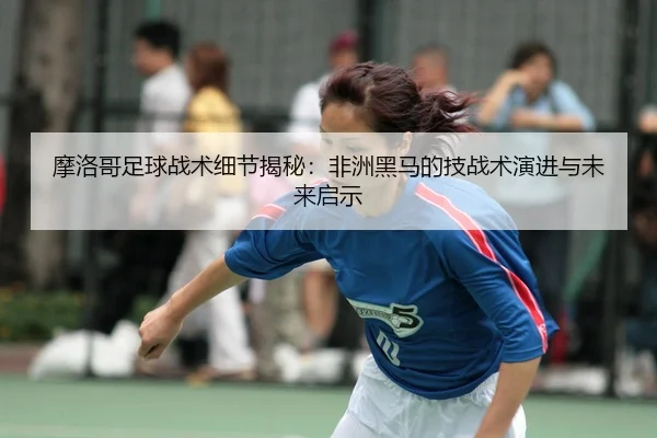 mo-luo-ge-zu-qiu-zhan-shu-xi-jie-jie-mi-fei-zhou-hei-ma-de-ji-zhan-shu-yan-jin-yu-wei-lai-qi-shi-2-273.jpg